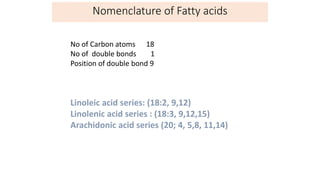 No of Carbon atoms 18
No of double bonds 1
Position of double bond 9
Linoleic acid series: (18:2, 9,12)
Linolenic acid series : (18:3, 9,12,15)
Arachidonic acid series (20; 4, 5,8, 11,14)
Nomenclature of Fatty acids
 