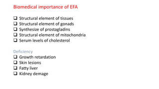 Biomedical importance of EFA
 Structural element of tissues
 Structural element of gonads
 Synthesize of prostagladins
 Structural element of mitochondria
 Serum levels of cholesterol
Deficiency
 Growth retardation
 Skin lesions
 Fatty liver
 Kidney demage
 