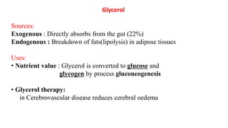 Glycerol
Sources:
Exogenous : Directly absorbs from the gut (22%)
Endogenous : Breakdown of fats(lipolysis) in adipose tissues
Uses:
• Nutrient value : Glycerol is converted to glucose and
glycogen by process gluconeogenesis
• Glycerol therapy:
in Cerebrovascular disease reduces cerebral oedema
 