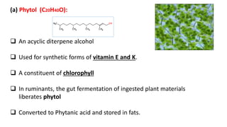 (a) Phytol (C20H40O):
 An acyclic diterpene alcohol
 Used for synthetic forms of vitamin E and K.
 A constituent of chlorophyll
 In ruminants, the gut fermentation of ingested plant materials
liberates phytol
 Converted to Phytanic acid and stored in fats.
 