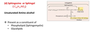 (d) Sphingosine or Sphingol
( C18H37NO2)
Unsaturated Amino alcohol
 Present as a constituent of
• Phospholipid (Sphingomyelin)
• Glycolipids
 