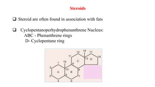 Steroids
 Steroid are often found in association with fats
 Cyclopentanoperhydrophenanthrene Nucleus:
ABC - Phenanthrene rings
D- Cyclopentane ring
 