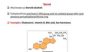 Sterol
 Also known as Steroid alcohols
 Compound has one/more (-OH) group and no carboxyl group with cyclo
pentano perhydrophenanthrene ring
 Examples: Cholesterol, vitamin D, Bile acid, Sex hormones
 