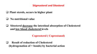 Stigmasterol and Sitosterol
 Plant sterols, occurs in higher plant
 No nutritional value
 Sitosterol decrease the intestinal absorption of Cholesterol
and low blood cholesterol levels
Coprosterol ( Coprostanol)
 Result of reduction of Cholesterol
(hydrogenation of = bonds) by bacterial action
 