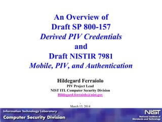 An Overview of
Draft SP 800-157
Derived PIV Credentials
and
Draft NISTIR 7981
Mobile, PIV, and Authentication
Hildegard Ferraiolo
PIV Project Lead
NIST ITL Computer Security Division
Hildegard.ferraiolo@nist.gov
,
March 13, 2014
 