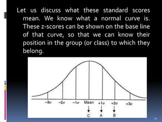 Let us discuss what these standard scores
mean. We know what a normal curve is.
These z-scores can be shown on the base line
of that curve, so that we can know their
position in the group (or class) to which they
belong.
10
 