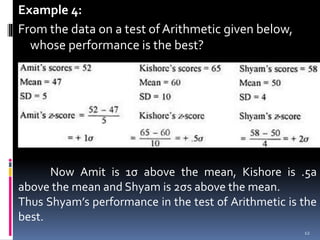 Example 4:
From the data on a test of Arithmetic given below,
whose performance is the best?
Now Amit is 1σ above the mean, Kishore is .5a
above the mean and Shyam is 2σs above the mean.
Thus Shyam’s performance in the test of Arithmetic is the
best.
12
 