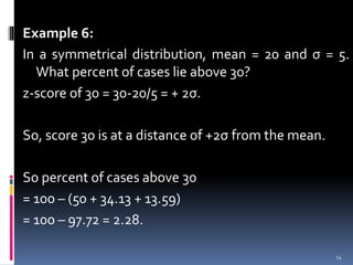 Example 6:
In a symmetrical distribution, mean = 20 and σ = 5.
What percent of cases lie above 30?
z-score of 30 = 30-20/5 = + 2σ.
So, score 30 is at a distance of +2σ from the mean.
So percent of cases above 30
= 100 – (50 + 34.13 + 13.59)
= 100 – 97.72 = 2.28.
14
 