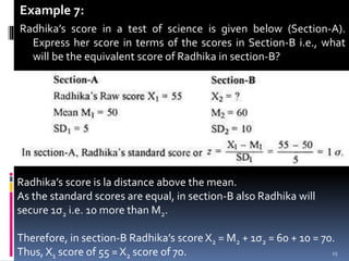 Example 7:
Radhika’s score in a test of science is given below (Section-A).
Express her score in terms of the scores in Section-B i.e., what
will be the equivalent score of Radhika in section-B?

Radhika’s score is la distance above the mean.
As the standard scores are equal, in section-B also Radhika will
secure 1σ2 i.e. 10 more than M2.
Therefore, in section-B Radhika’s score X2 = M2 + 1σ2 = 60 + 10 = 70.
Thus, X1 score of 55 = X2 score of 70. 15
 
