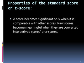 Properties of the standard score
or z-score:
 A score becomes significant only when it is
comparable with other scores. Raw scores
become meaningful when they are converted
into derived scores’ or z-scores.
17
 