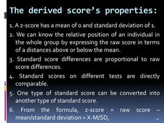 The derived score’s properties:
1. A z-score has a mean of 0 and standard deviation of 1.
2. We can know the relative position of an individual in
the whole group by expressing the raw score in terms
of a distances above or below the mean.
3. Standard score differences are proportional to raw
score differences.
4. Standard scores on different tests are directly
comparable.
5. One type of standard score can be converted into
another type of standard score.
6. From the formula, z-score = raw score –
mean/standard deviation = X-M/SD, 18
 