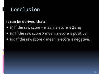 Conclusion
it can be derived that:
 (i) If the raw score = mean, z-score is Zero;
 (ii) If the raw score > mean, z-score is positive;
 (iii) If the raw score < mean, z-score is negative.
19
 