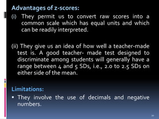 Advantages of z-scores:
(i) They permit us to convert raw scores into a
common scale which has equal units and which
can be readily interpreted.
(ii) They give us an idea of how well a teacher-made
test is. A good teacher- made test designed to
discriminate among students will generally have a
range between 4 and 5 SDs, i.e., 2.0 to 2.5 SDs on
either side of the mean.
Limitations:
 They involve the use of decimals and negative
numbers.
20
 