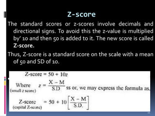 Z-score
The standard scores or z-scores involve decimals and
directional signs. To avoid this the z-value is multiplied
by’ 10 and then 50 is added to it. The new score is called
Z-score.
Thus, Z-score is a standard score on the scale with a mean
of 50 and SD of 10.
 The formula for computing Z-score is:
21
 