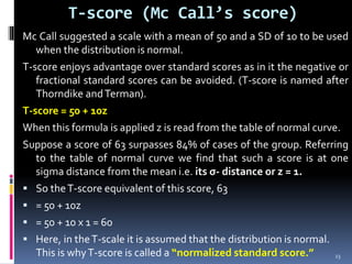 T-score (Mc Call’s score)
Mc Call suggested a scale with a mean of 50 and a SD of 10 to be used
when the distribution is normal.
T-score enjoys advantage over standard scores as in it the negative or
fractional standard scores can be avoided. (T-score is named after
Thorndike andTerman).
T-score = 50 + 10z
When this formula is applied z is read from the table of normal curve.
Suppose a score of 63 surpasses 84% of cases of the group. Referring
to the table of normal curve we find that such a score is at one
sigma distance from the mean i.e. its σ- distance or z = 1.
 So theT-score equivalent of this score, 63
 = 50 + 10z
 = 50 + 10 x 1 = 60
 Here, in theT-scale it is assumed that the distribution is normal.
This is whyT-score is called a “normalized standard score.” 23
 