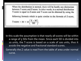In this scale the assumption is that nearly all scores will be within
a range of 5 SDs from the mean. Since each SD is divided into
10 units, the T-score is based on a scale of 100 units, thus it
avoids the negative and fractional standard scores.
Generally the Z value is read from the table of area under normal
curve.
24
 