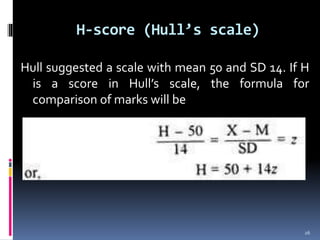 H-score (Hull’s scale)
Hull suggested a scale with mean 50 and SD 14. If H
is a score in Hull’s scale, the formula for
comparison of marks will be
26
 