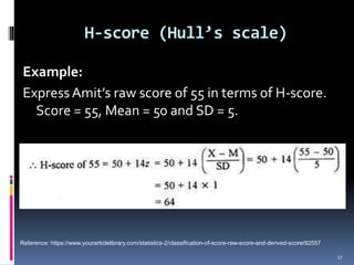 Example:
ExpressAmit’s raw score of 55 in terms of H-score.
Score = 55, Mean = 50 and SD = 5.
H-score (Hull’s scale)
27
Reference: https://www.yourarticlelibrary.com/statistics-2/classification-of-score-raw-score-and-derived-score/92557
 