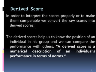 Derived Score
In order to interpret the scores properly or to make
them comparable we convert the raw scores into
derived scores.
The derived scores help us to know the position of an
individual in his group and we can compare the
performance with others. “A derived score is a
numerical description of an individual’s
performance in terms of norms.”
3
 