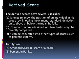 Derived Score
The derived scores have several uses like:
(a) It helps to know the position of an individual in his
group by knowing how many standard deviation
units above or below the mean he falls.
(b) Standard score obtained on two tests may be
directly compared.
(c) It can be converted into other types of scores such
as percentile norm.
Two types-
(A) Standard Score (z-score or o-score).
(B) Percentile Ranks.
4
 