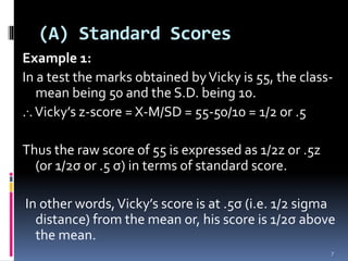 Example 1:
In a test the marks obtained byVicky is 55, the class-
mean being 50 and the S.D. being 10.
...Vicky’s z-score = X-M/SD = 55-50/10 = 1/2 or .5
Thus the raw score of 55 is expressed as 1/2z or .5z
(or 1/2σ or .5 σ) in terms of standard score.
In other words,Vicky’s score is at .5σ (i.e. 1/2 sigma
distance) from the mean or, his score is 1/2σ above
the mean.
(A) Standard Scores
7
 