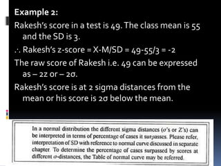 Example 2:
Rakesh’s score in a test is 49.The class mean is 55
and the SD is 3.
... Rakesh’s z-score = X-M/SD = 49-55/3 = -2
The raw score of Rakesh i.e. 49 can be expressed
as – 2z or – 2σ.
Rakesh’s score is at 2 sigma distances from the
mean or his score is 2σ below the mean.
8
 