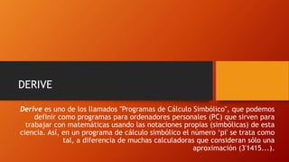Derive es uno de los llamados "Programas de Cálculo Simbólico", que podemos
definir como programas para ordenadores personales (PC) que sirven para
trabajar con matemáticas usando las notaciones propias (simbólicas) de esta
ciencia. Así, en un programa de cálculo simbólico el número ‘pi' se trata como
tal, a diferencia de muchas calculadoras que consideran sólo una
aproximación (3'1415...).
DERIVE
 