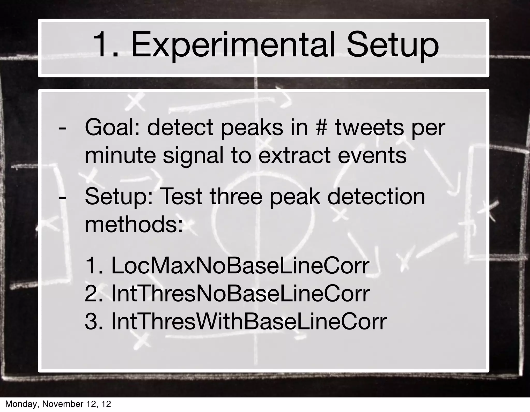 1. Experimental Setup

           - Goal: detect peaks in # tweets per
             minute signal to extract events
           - Setup: Test three peak detection
             methods:
                 1. LocMaxNoBaseLineCorr
                 2. IntThresNoBaseLineCorr
                 3. IntThresWithBaseLineCorr


Monday, November 12, 12
 