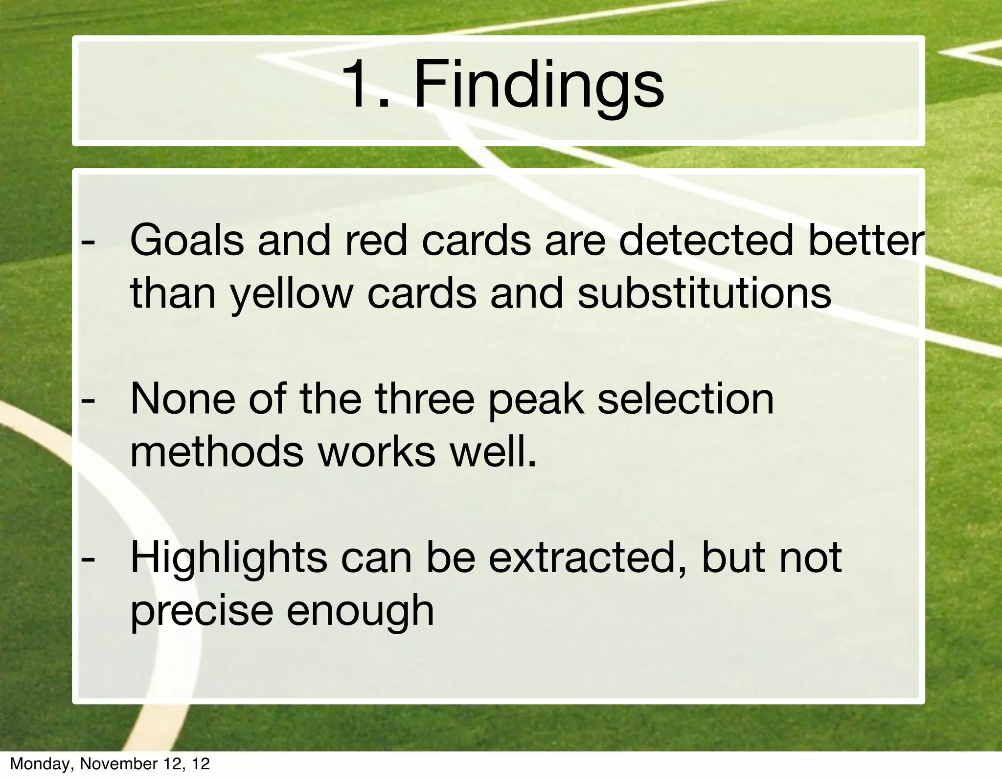 1. Findings

       - Goals and red cards are detected better
         than yellow cards and substitutions

       - None of the three peak selection
         methods works well.

       - Highlights can be extracted, but not
         precise enough


Monday, November 12, 12
 