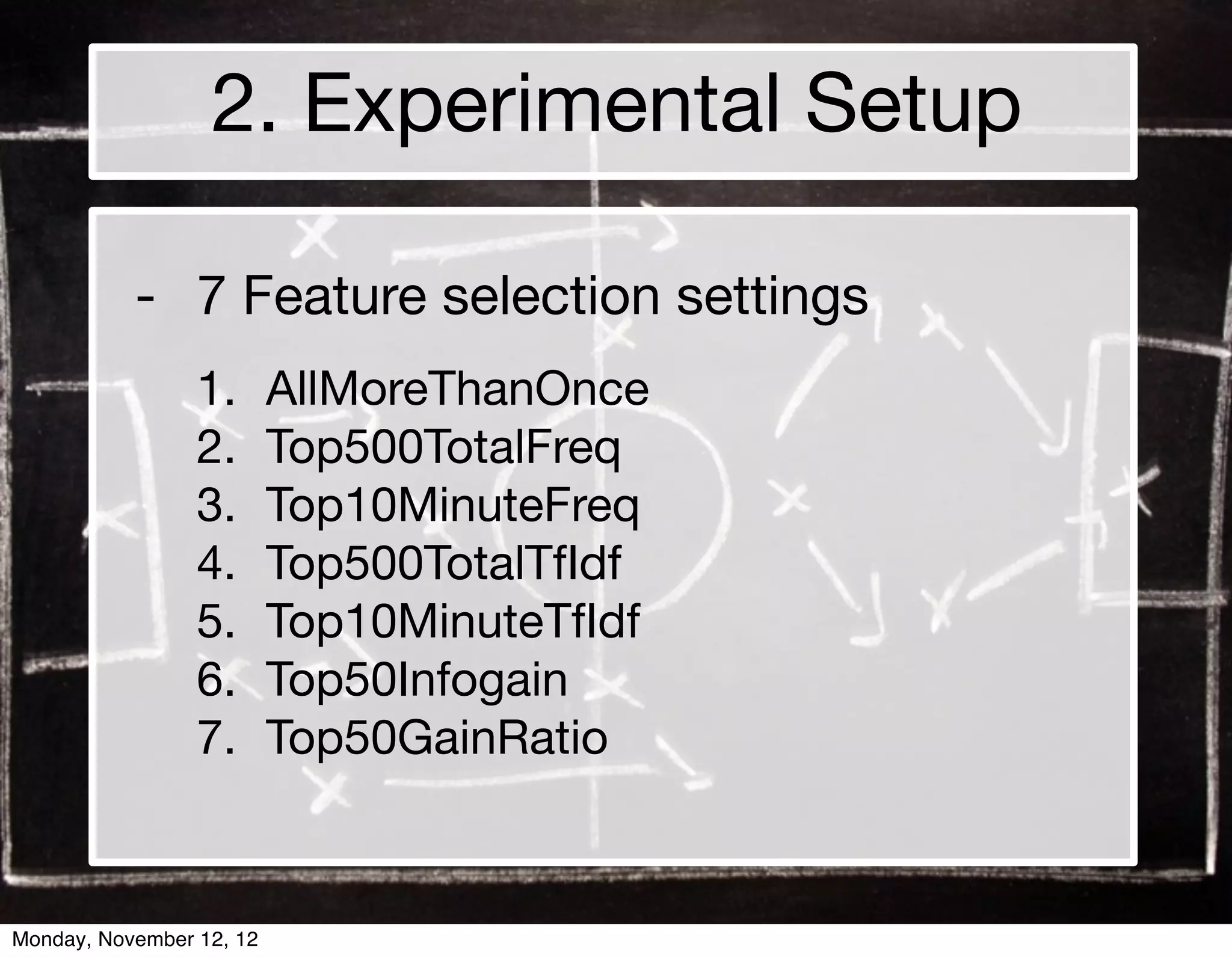 2. Experimental Setup

           - 7 Feature selection settings
                 1.       AllMoreThanOnce
                 2.       Top500TotalFreq
                 3.       Top10MinuteFreq
                 4.       Top500TotalTfIdf
                 5.       Top10MinuteTfIdf
                 6.       Top50Infogain
                 7.       Top50GainRatio



Monday, November 12, 12
 