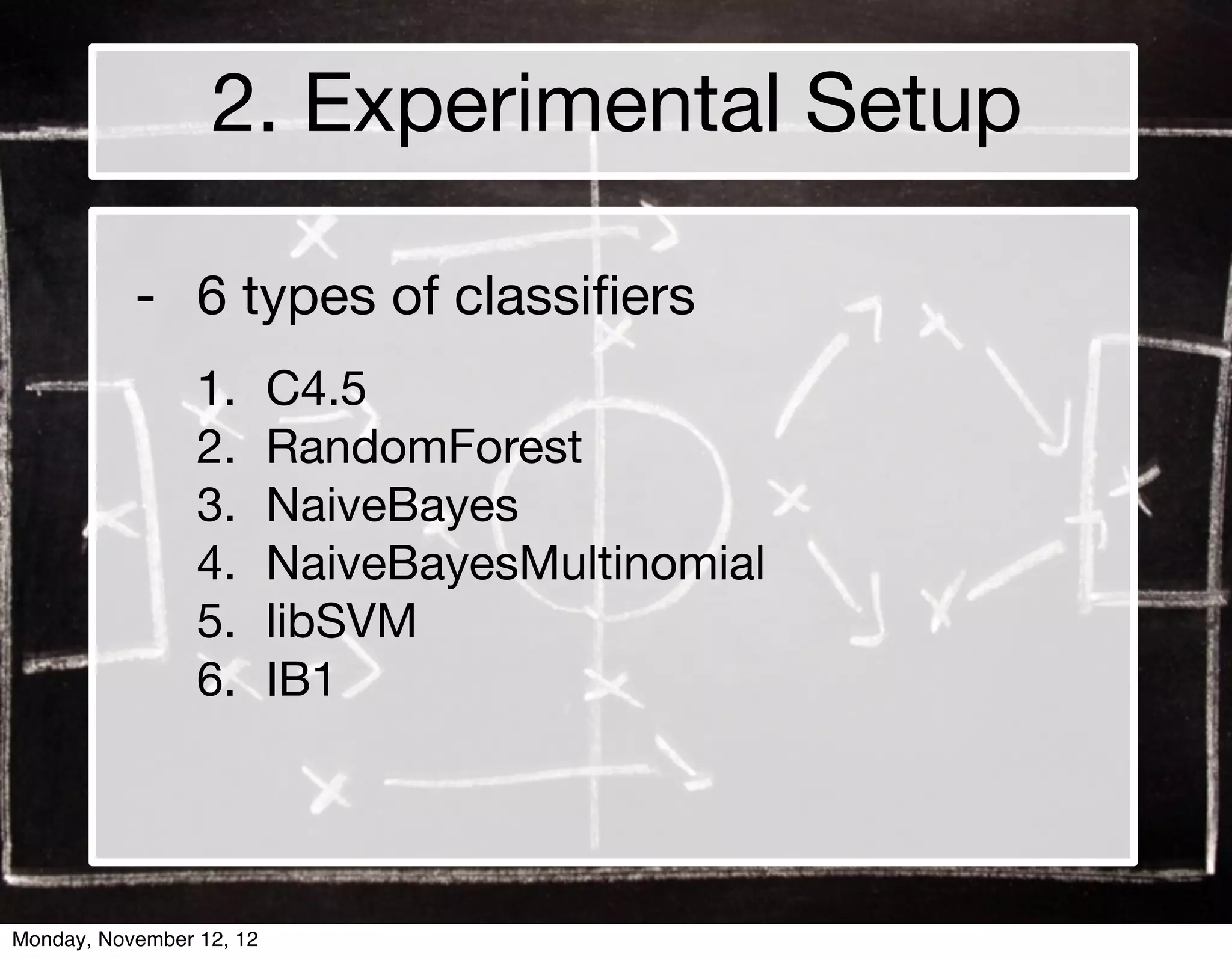2. Experimental Setup

           - 6 types of classiﬁers
                 1.       C4.5
                 2.       RandomForest
                 3.       NaiveBayes
                 4.       NaiveBayesMultinomial
                 5.       libSVM
                 6.       IB1




Monday, November 12, 12
 