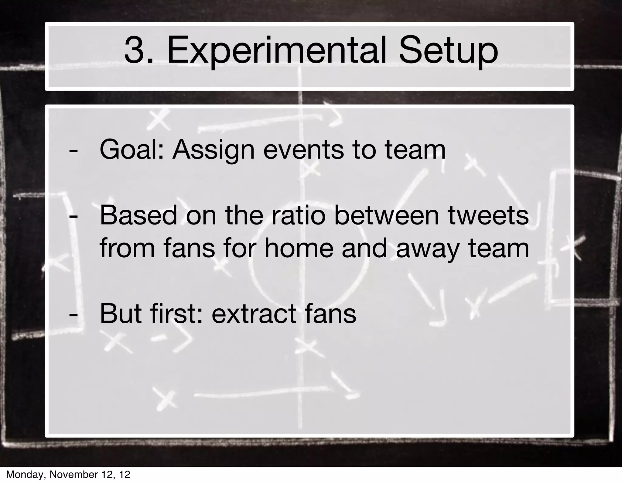 3. Experimental Setup

           - Goal: Assign events to team

           - Based on the ratio between tweets
             from fans for home and away team

           - But ﬁrst: extract fans




Monday, November 12, 12
 