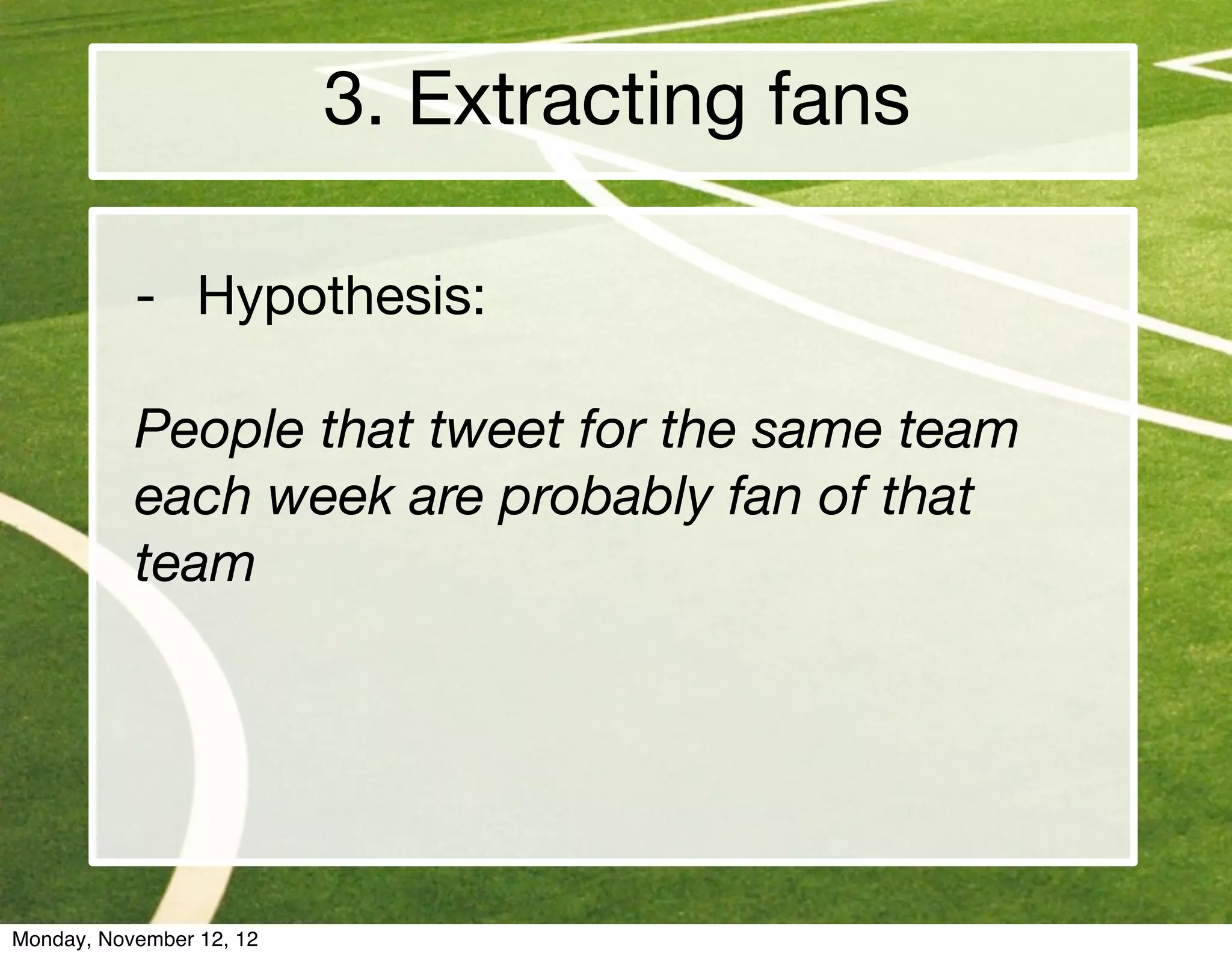 3. Extracting fans

           - Hypothesis:

           People that tweet for the same team
           each week are probably fan of that
           team




Monday, November 12, 12
 