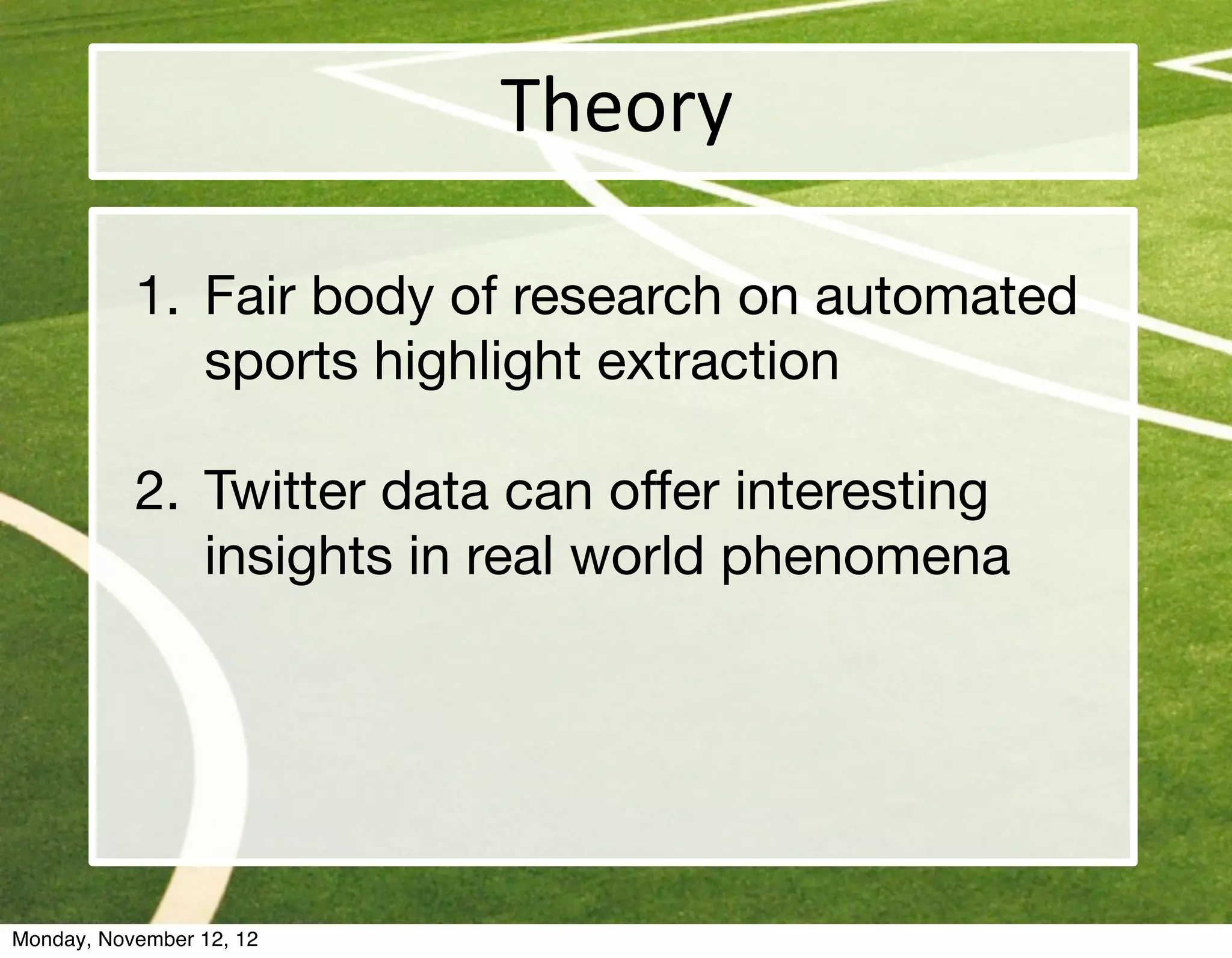 Theory

           1. Fair body of research on automated
              sports highlight extraction

           2. Twitter data can offer interesting
              insights in real world phenomena




Monday, November 12, 12
 