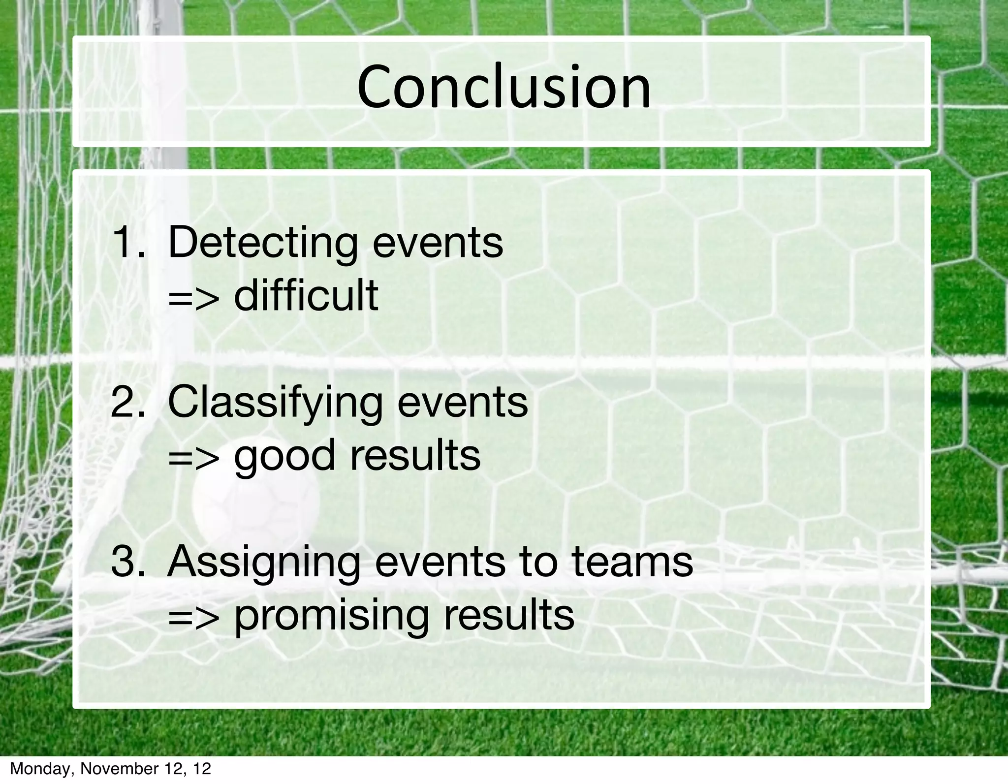 Conclusion

           1. Detecting events
              => difﬁcult

           2. Classifying events
              => good results

           3. Assigning events to teams
              => promising results


Monday, November 12, 12
 