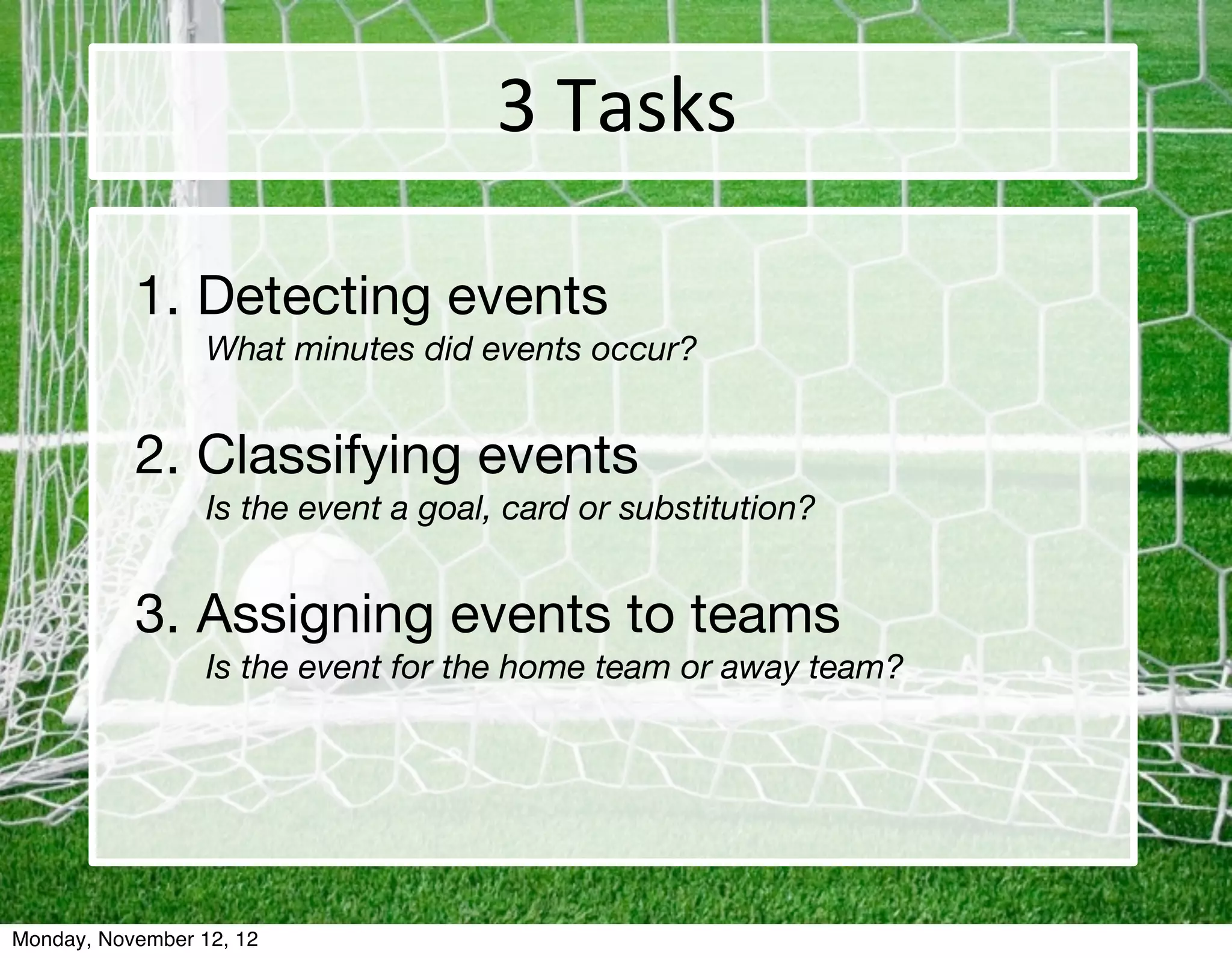 3	
  Tasks

           1.	Detecting events
                  What minutes did events occur?


           2.	Classifying events
           	      Is the event a goal, card or substitution?


           3.	Assigning events to teams
                  Is the event for the home team or away team?




Monday, November 12, 12
 