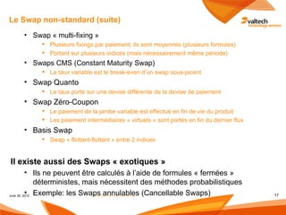 Le Swap non-standard (suite)
    • Swap « multi-fixing »
           Plusieurs fixings par paiement; ils sont moyennés (plusieurs formules)
           Portant sur plusieurs indices (mais nécessairement même période)
    • Swaps CMS (Constant Maturity Swap)
           La taux variable est le break-even d’un swap sous-jacent
    • Swap Quanto
           Le taux porte sur une devise différente de la devise de paiement
    • Swap Zéro-Coupon
           Le paiement de la jambe variable est effectué en fin de vie du produit
           Les paiement intermédiaires « virtuels » sont portés en fin du dernier flux
    • Basis Swap
           Swap « flottant-flottant » entre 2 indices


Il existe aussi des Swaps « exotiques »
          • Ils ne peuvent être calculés à l’aide de formules « fermées »
              déterministes, mais nécessitent des méthodes probabilistiques
          •
June 30, 2012 Exemple: les Swaps annulables (Cancellable Swaps)
                               Les instruments dérivés de taux                            17
 