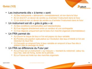 Quizz (1/2)

     • Les instruments dits « à terme » sont:
                 A) Des instruments « démarrant » immédiatement, et non dans le futur
                 B) Un droit ET un devoir de vendre ou d’acheter l’instrument dans le futur
                 C) Un droit et non un devoir de vendre ou d’acheter l’instrument dans le futur
     • Un instrument est dit « grès à grès » si:
                 A) Ses conditions contractuelles sont standardisées
                 B) Il se négocie directement entre un vendeur et une contrepartie
                 C) Il se négocie uniquement par le biais d’un marché organisé (intermédiateur)
     • Un FRA permet de:
                 A) Couvrir le risque de taux si l’on est payeur du taux variable
                 B) Prendre une position spéculative sur l’évolution des taux d’intérêt si l’on est
                  receveur du taux fixe
                 C) Convertir un emprunt futur à taux variable en emprunt à taux fixe dès à
                  présent (dès le passage du deal)
     • Un FRA se différencie du Futur par:
                 A) Le Futur est un instrument « sur mesure »: montant du notionnel, valeur du
                  taux fixe, date de fixing, durée de la période…
                 B) Le Future est traité sur des marchés organisés


June 30, 2012                        Les instruments dérivés de taux                                   19
 