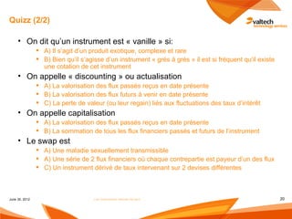 Quizz (2/2)

     • On dit qu’un instrument est « vanille » si:
                 A) Il s’agit d’un produit exotique, complexe et rare
                 B) Bien qu’il s’agisse d’un instrument « grès à grès » il est si fréquent qu’il existe
                  une cotation de cet instrument
     • On appelle « discounting » ou actualisation
                 A) La valorisation des flux passés reçus en date présente
                 B) La valorisation des flux futurs à venir en date présente
                 C) La perte de valeur (ou leur regain) liés aux fluctuations des taux d’intérêt
     • On appelle capitalisation
                 A) La valorisation des flux passés reçus en date présente
                 B) La sommation de tous les flux financiers passés et futurs de l’instrument
     • Le swap est
                 A) Une maladie sexuellement transmissible
                 A) Une série de 2 flux financiers où chaque contrepartie est payeur d’un des flux
                 C) Un instrument dérivé de taux intervenant sur 2 devises différentes



June 30, 2012                        Les instruments dérivés de taux                                       20
 