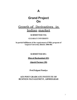 A

                Grand Project
                    On
   Growth of Derivatives in
        Indian market
                   SUBMITTED TO:
                GUJARAT UNIVERSITY

In partial fulfillment of the requirement of MBA program of
             Gujarat University (Batch: 2006-08)




                   SUBMITTED BY:

               Dhaval Bachandani (03)

                  Alpesh Parmar (30)



                 Prof.Falguni Pandya


    AES POST GRADUATE INSTITUTE OF
   BUSINESS MANAGEMENT, AHMEDABAD




                                                              1
 