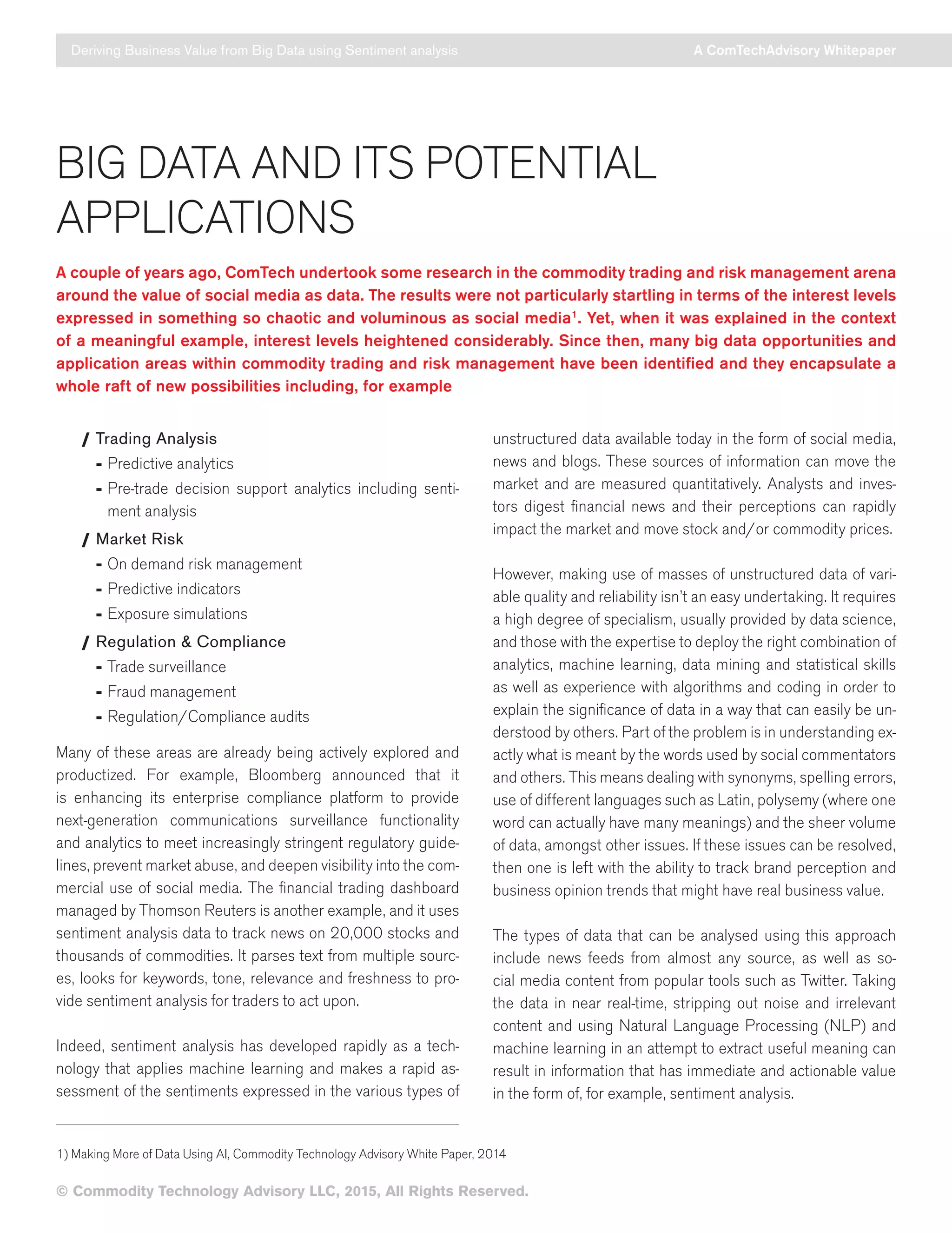 © Commodity Technology Advisory LLC, 2015, All Rights Reserved.
BIG DATA AND ITS POTENTIAL
APPLICATIONS
A couple of years ago, ComTech undertook some research in the commodity trading and risk management arena
around the value of social media as data. The results were not particularly startling in terms of the interest levels
expressed in something so chaotic and voluminous as social media1
. Yet, when it was explained in the context
of a meaningful example, interest levels heightened considerably. Since then, many big data opportunities and
application areas within commodity trading and risk management have been identified and they encapsulate a
whole raft of new possibilities including, for example
/ Trading Analysis
	- Predictive analytics
	- Pre-trade decision support analytics including senti-
ment analysis
/ Market Risk
	- On demand risk management
	- Predictive indicators
	- Exposure simulations
/ Regulation  Compliance
	- Trade surveillance
	- Fraud management
	- Regulation/Compliance audits
Many of these areas are already being actively explored and
productized. For example, Bloomberg announced that it
is enhancing its enterprise compliance platform to provide
next-generation communications surveillance functionality
and analytics to meet increasingly stringent regulatory guide-
lines, prevent market abuse, and deepen visibility into the com-
mercial use of social media. The financial trading dashboard
managed by Thomson Reuters is another example, and it uses
sentiment analysis data to track news on 20,000 stocks and
thousands of commodities. It parses text from multiple sourc-
es, looks for keywords, tone, relevance and freshness to pro-
vide sentiment analysis for traders to act upon.
Indeed, sentiment analysis has developed rapidly as a tech-
nology that applies machine learning and makes a rapid as-
sessment of the sentiments expressed in the various types of
unstructured data available today in the form of social media,
news and blogs. These sources of information can move the
market and are measured quantitatively. Analysts and inves-
tors digest financial news and their perceptions can rapidly
impact the market and move stock and/or commodity prices.
However, making use of masses of unstructured data of vari-
able quality and reliability isn’t an easy undertaking. It requires
a high degree of specialism, usually provided by data science,
and those with the expertise to deploy the right combination of
analytics, machine learning, data mining and statistical skills
as well as experience with algorithms and coding in order to
explain the significance of data in a way that can easily be un-
derstood by others. Part of the problem is in understanding ex-
actly what is meant by the words used by social commentators
and others. This means dealing with synonyms, spelling errors,
use of different languages such as Latin, polysemy (where one
word can actually have many meanings) and the sheer volume
of data, amongst other issues. If these issues can be resolved,
then one is left with the ability to track brand perception and
business opinion trends that might have real business value.
The types of data that can be analysed using this approach
include news feeds from almost any source, as well as so-
cial media content from popular tools such as Twitter. Taking
the data in near real-time, stripping out noise and irrelevant
content and using Natural Language Processing (NLP) and
machine learning in an attempt to extract useful meaning can
result in information that has immediate and actionable value
in the form of, for example, sentiment analysis.
Deriving Business Value from Big Data using Sentiment analysis A ComTechAdvisory Whitepaper
1) Making More of Data Using AI, Commodity Technology Advisory White Paper, 2014
 