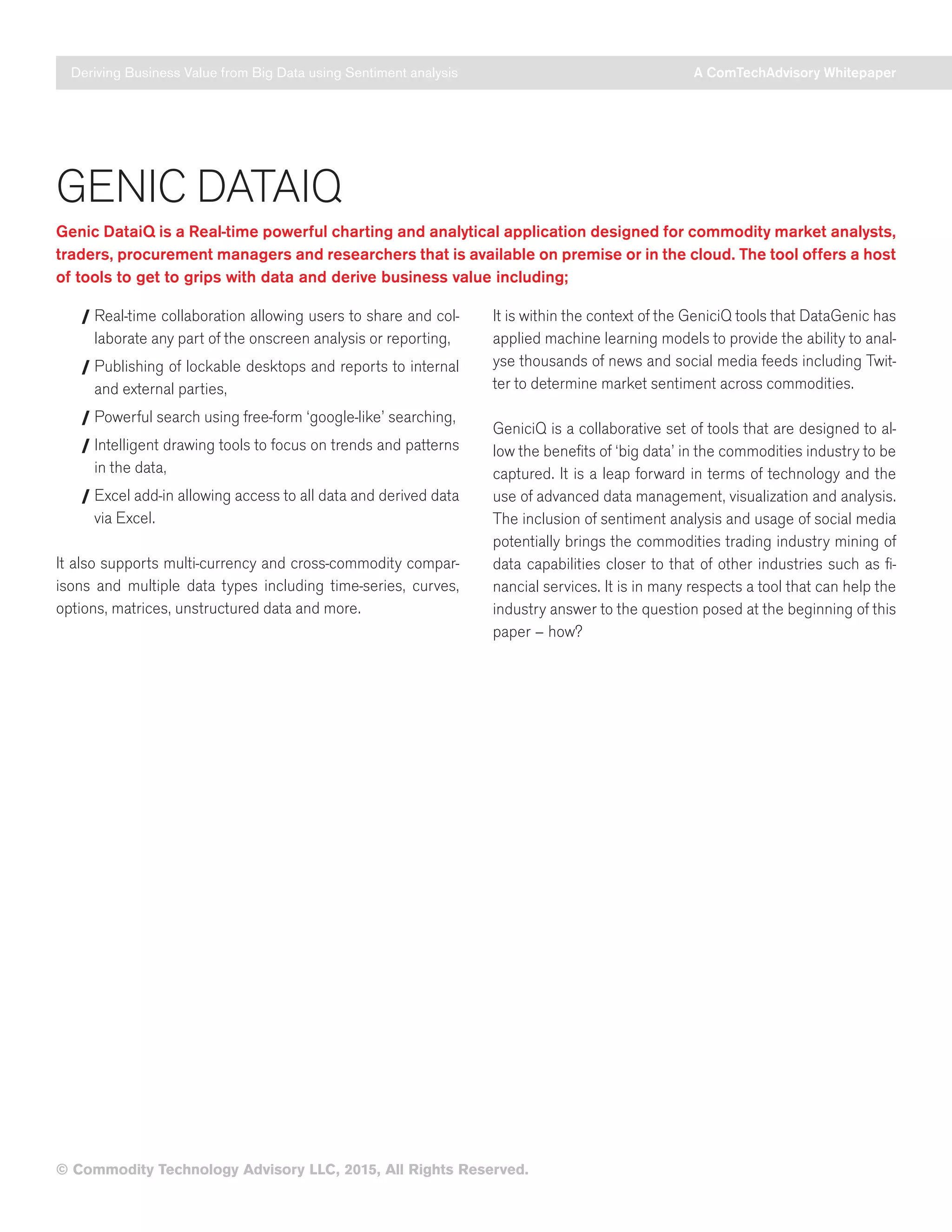 Deriving Business Value from Big Data using Sentiment analysis A ComTechAdvisory Whitepaper
© Commodity Technology Advisory LLC, 2015, All Rights Reserved.
GENIC DATAIQ
Genic DataiQ is a Real-time powerful charting and analytical application designed for commodity market analysts,
traders, procurement managers and researchers that is available on premise or in the cloud. The tool offers a host
of tools to get to grips with data and derive business value including;
/ Real-time collaboration allowing users to share and col-
laborate any part of the onscreen analysis or reporting,
/ Publishing of lockable desktops and reports to internal
and external parties,
/ Powerful search using free-form ‘google-like’ searching,
/ Intelligent drawing tools to focus on trends and patterns
in the data,
/ Excel add-in allowing access to all data and derived data
via Excel.
It also supports multi-currency and cross-commodity compar-
isons and multiple data types including time-series, curves,
options, matrices, unstructured data and more.
It is within the context of the GeniciQ tools that DataGenic has
applied machine learning models to provide the ability to anal-
yse thousands of news and social media feeds including Twit-
ter to determine market sentiment across commodities.
GeniciQ is a collaborative set of tools that are designed to al-
low the benefits of ‘big data’ in the commodities industry to be
captured. It is a leap forward in terms of technology and the
use of advanced data management, visualization and analysis.
The inclusion of sentiment analysis and usage of social media
potentially brings the commodities trading industry mining of
data capabilities closer to that of other industries such as fi-
nancial services. It is in many respects a tool that can help the
industry answer to the question posed at the beginning of this
paper – how?
 