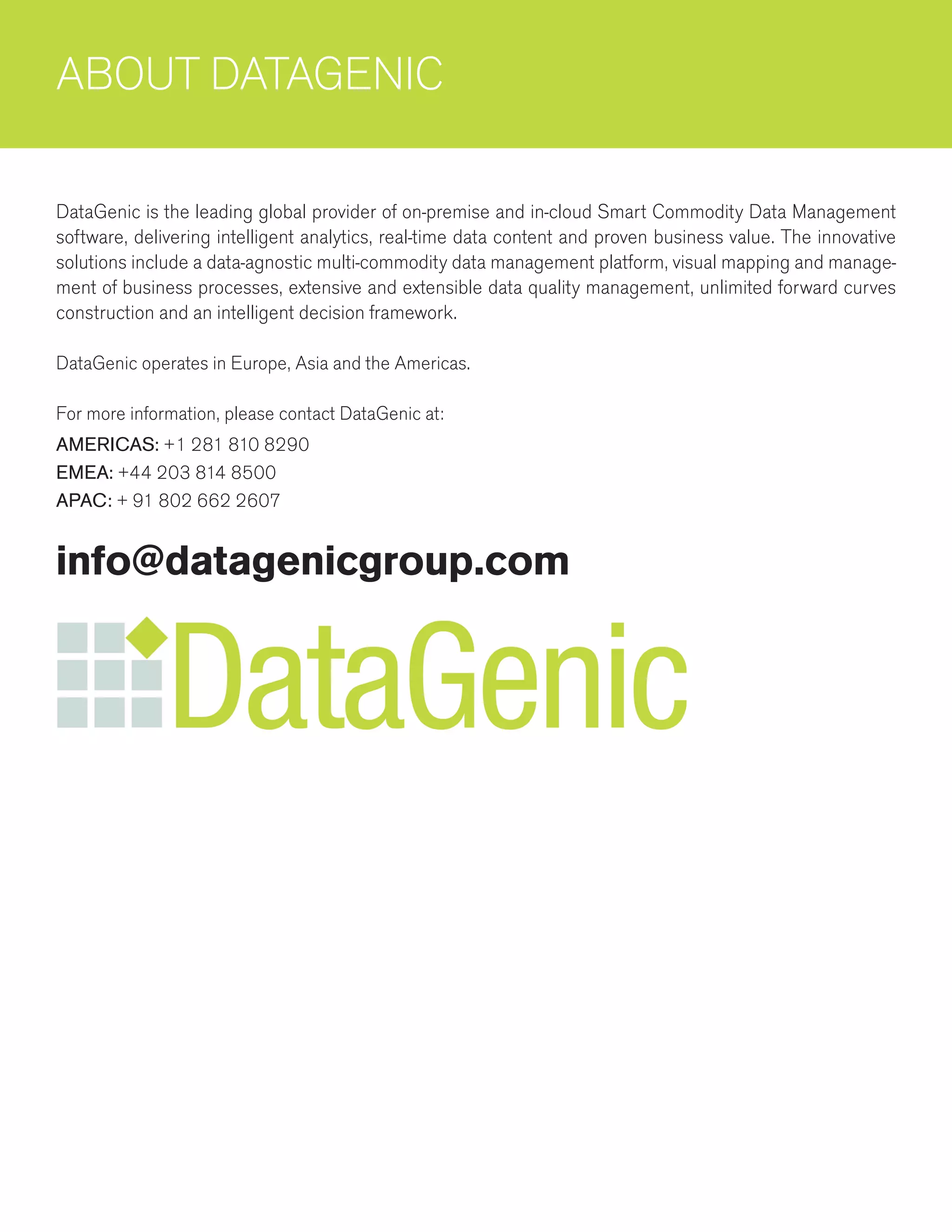 ABOUT DATAGENIC
DataGenic is the leading global provider of on-premise and in-cloud Smart Commodity Data Management
software, delivering intelligent analytics, real-time data content and proven business value. The innovative
solutions include a data-agnostic multi-commodity data management platform, visual mapping and manage-
ment of business processes, extensive and extensible data quality management, unlimited forward curves
construction and an intelligent decision framework.
DataGenic operates in Europe, Asia and the Americas.
For more information, please contact DataGenic at:
AMERICAS: +1 281 810 8290
EMEA: +44 203 814 8500
APAC: + 91 802 662 2607
info@datagenicgroup.com
 