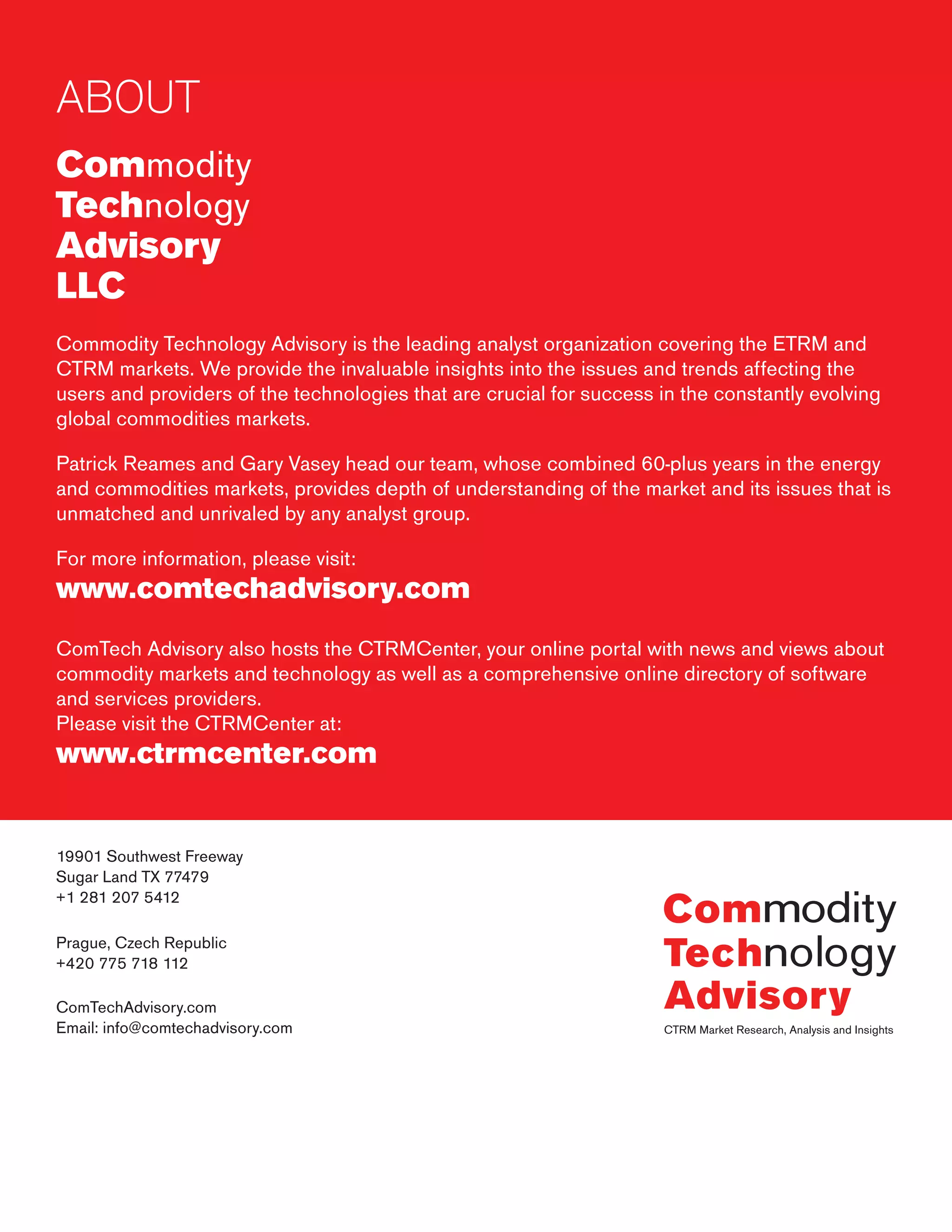 ABOUT
Commodity
Technology
Advisory
LLC
Commodity Technology Advisory is the leading analyst organization covering the ETRM and
CTRM markets. We provide the invaluable insights into the issues and trends affecting the
users and providers of the technologies that are crucial for success in the constantly evolving
global commodities markets.
Patrick Reames and Gary Vasey head our team, whose combined 60-plus years in the energy
and commodities markets, provides depth of understanding of the market and its issues that is
unmatched and unrivaled by any analyst group.
For more information, please visit:
www.comtechadvisory.com
ComTech Advisory also hosts the CTRMCenter, your online portal with news and views about
commodity markets and technology as well as a comprehensive online directory of software
and services providers.
Please visit the CTRMCenter at:
www.ctrmcenter.com
19901 Southwest Freeway
Sugar Land TX 77479
+1 281 207 5412
Prague, Czech Republic
+420 775 718 112
ComTechAdvisory.com
Email: info@comtechadvisory.com
 