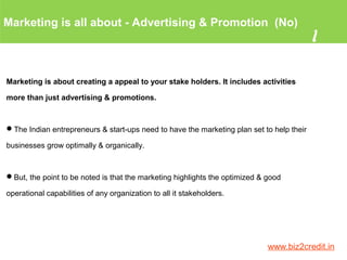 Marketing is all about - Advertising & Promotion (No)
1
www.biz2credit.in
Marketing is about creating a appeal to your stake holders. It includes activities
more than just advertising & promotions.
The Indian entrepreneurs & start-ups need to have the marketing plan set to help their
businesses grow optimally & organically.
But, the point to be noted is that the marketing highlights the optimized & good
operational capabilities of any organization to all it stakeholders.
 