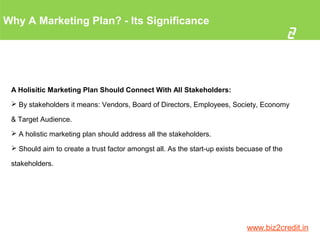 Why A Marketing Plan? - Its Significance
2
www.biz2credit.in
A Holisitic Marketing Plan Should Connect With All Stakeholders:
 By stakeholders it means: Vendors, Board of Directors, Employees, Society, Economy
& Target Audience.
 A holistic marketing plan should address all the stakeholders.
 Should aim to create a trust factor amongst all. As the start-up exists becuase of the
stakeholders.
 