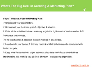 Whats The Big Deal in Creating A Marketing Plan?
3
www.biz2credit.in
Steps To Devise A Good Marketing Plan:
 Understand your stakeholders.
 Understand your business goals & objective & situation.
 Enlist all the activities that are necessary to gain the right amout of trust as well as ROI
 Prioritize the activities.
 Find the channels & ascertain the cost involved in all activities.
 Look back to your budget & find how much & what all activities can be conducted with
limited budgets.
 Keep more focus on direct target audienc & also have some focus towards other
stakeholders, that will help you get word-of-mouth - thus growing organically.
 