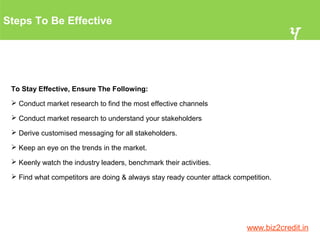 Steps To Be Effective
4
www.biz2credit.in
To Stay Effective, Ensure The Following:
 Conduct market research to find the most effective channels
 Conduct market research to understand your stakeholders
 Derive customised messaging for all stakeholders.
 Keep an eye on the trends in the market.
 Keenly watch the industry leaders, benchmark their activities.
 Find what competitors are doing & always stay ready counter attack competition.
 