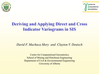 Centre for Computational Geostatistics
School of Mining and Petroleum Engineering
Department of Civil & Environmental Engineering
University of Alberta
Deriving and Applying Direct and Cross
Indicator Variograms for SIS
David F. Machuca Mory and Clayton V. Deutsch
 