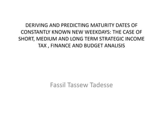 DERIVING AND PREDICTING MATURITY DATES OF
CONSTANTLY KNOWN NEW WEEKDAYS: THE CASE OF
SHORT, MEDIUM AND LONG TERM STRATEGIC INCOME
TAX , FINANCE AND BUDGET ANALISIS
Fassil Tassew Tadesse
 